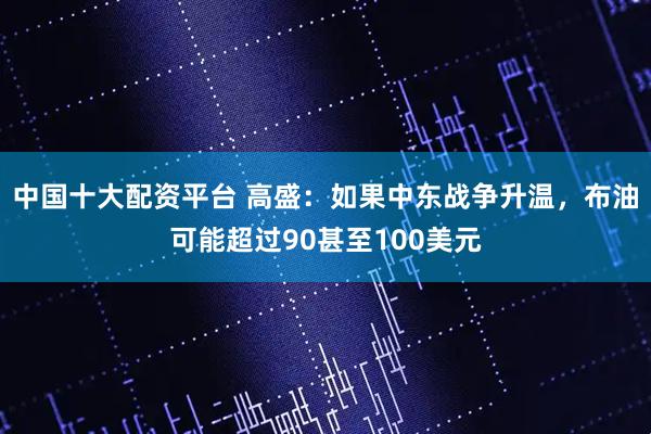 中国十大配资平台 高盛：如果中东战争升温，布油可能超过90甚至100美元