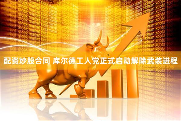 配资炒股合同 库尔德工人党正式启动解除武装进程
