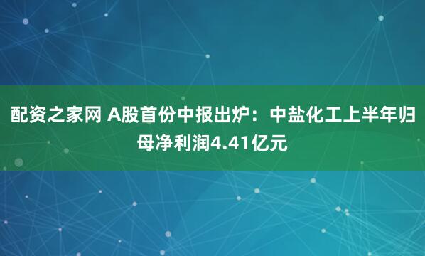 配资之家网 A股首份中报出炉：中盐化工上半年归母净利润4.41亿元
