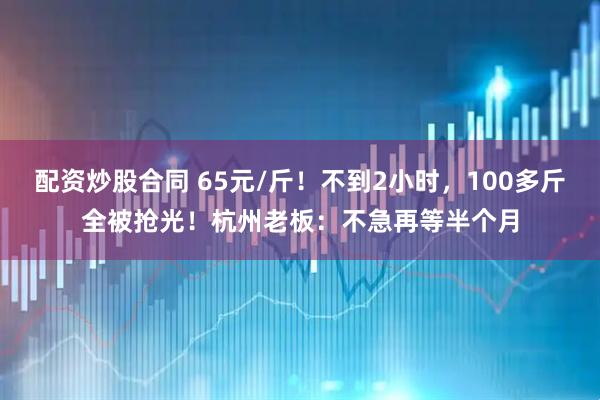 配资炒股合同 65元/斤！不到2小时，100多斤全被抢光！杭州老板：不急再等半个月