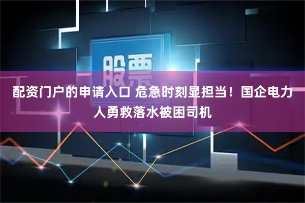 配资门户的申请入口 危急时刻显担当！国企电力人勇救落水被困司机