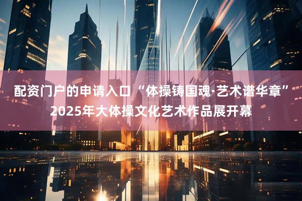 配资门户的申请入口 “体操铸国魂·艺术谱华章”2025年大体操文化艺术作品展开幕