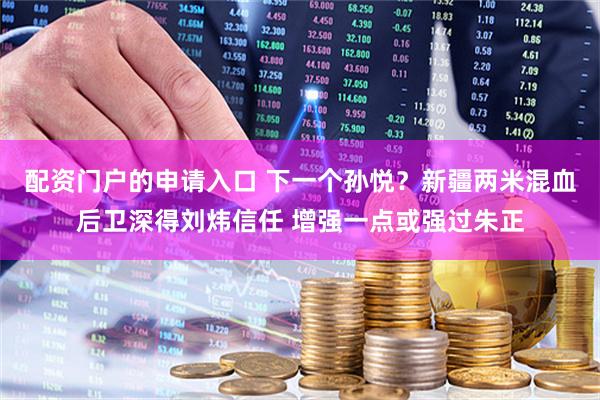 配资门户的申请入口 下一个孙悦？新疆两米混血后卫深得刘炜信任 增强一点或强过朱正