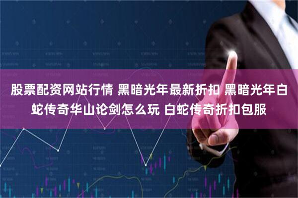 股票配资网站行情 黑暗光年最新折扣 黑暗光年白蛇传奇华山论剑怎么玩 白蛇传奇折扣包服