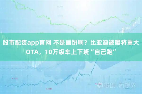 股市配资app官网 不是画饼啊？比亚迪被曝将重大OTA，10万级车上下班“自己跑”