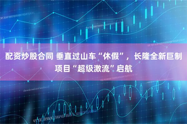 配资炒股合同 垂直过山车“休假”，长隆全新巨制项目“超级激流”启航