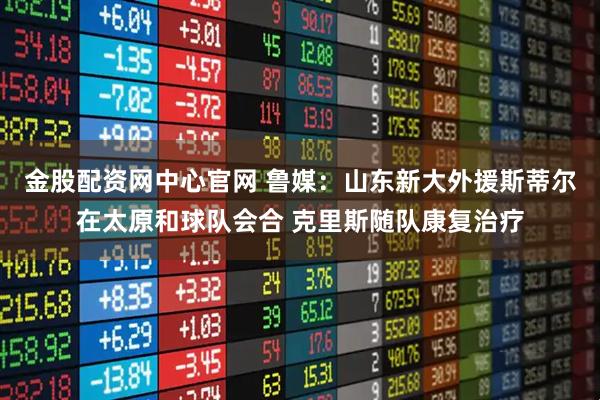 金股配资网中心官网 鲁媒：山东新大外援斯蒂尔在太原和球队会合 克里斯随队康复治疗
