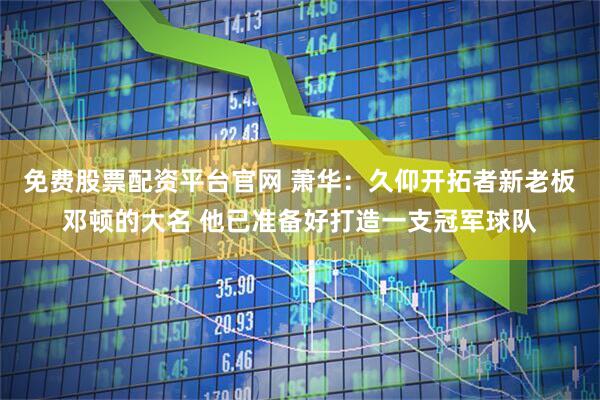 免费股票配资平台官网 萧华：久仰开拓者新老板邓顿的大名 他已准备好打造一支冠军球队
