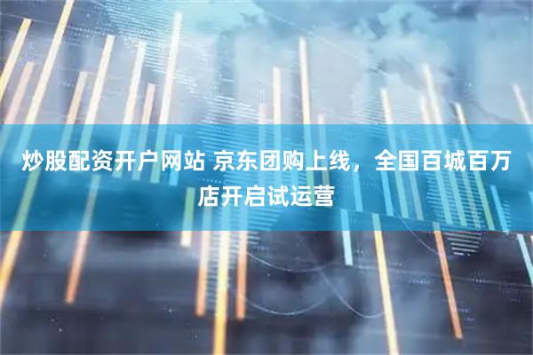 炒股配资开户网站 京东团购上线，全国百城百万店开启试运营