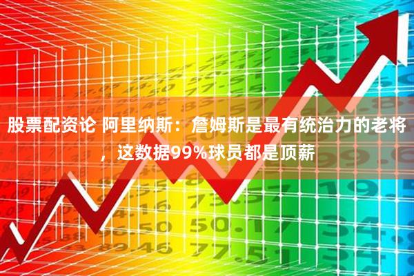 股票配资论 阿里纳斯：詹姆斯是最有统治力的老将，这数据99%球员都是顶薪