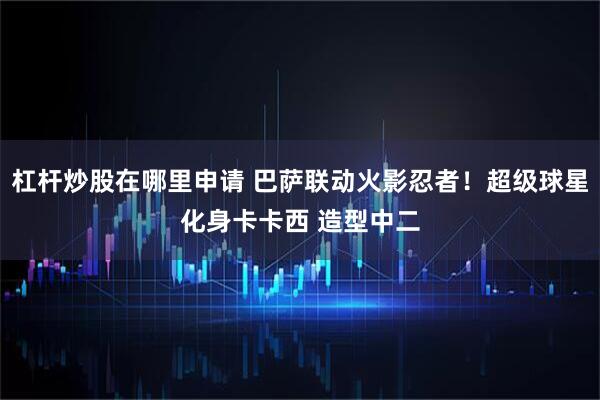 杠杆炒股在哪里申请 巴萨联动火影忍者！超级球星化身卡卡西 造型中二