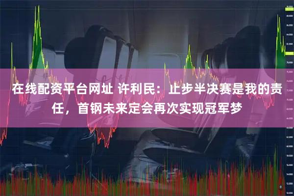 在线配资平台网址 许利民：止步半决赛是我的责任，首钢未来定会再次实现冠军梦