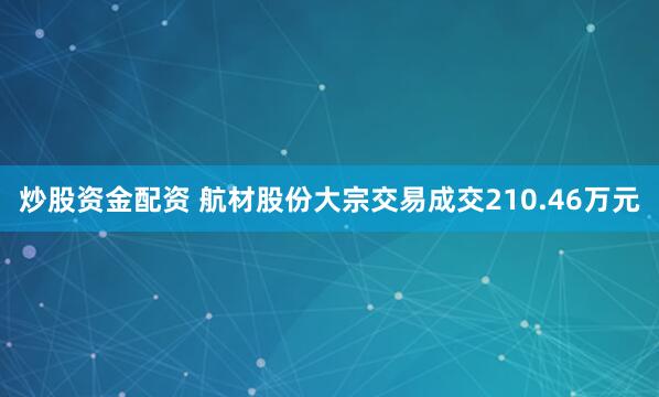 炒股资金配资 航材股份大宗交易成交210.46万元